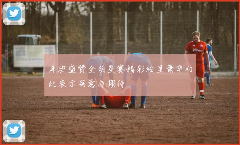 库班盛赞全明星赛精彩纷呈萧华对此表示满意与期待