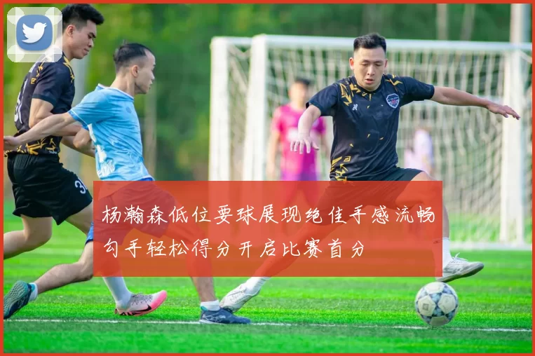 杨瀚森低位要球展现绝佳手感流畅勾手轻松得分开启比赛首分