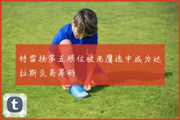 特雷杨第五顺位被老鹰选中成为达拉斯交易筹码