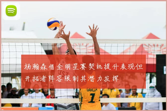 杨瀚森借全明星赛契机提升表现但开拓者阵容限制其潜力发挥