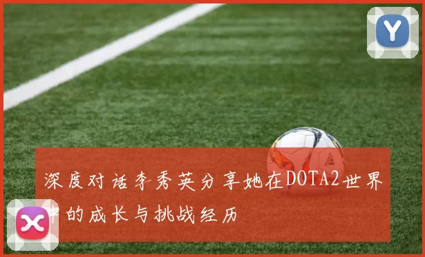 深度对话李秀英分享她在DOTA2世界中的成长与挑战经历