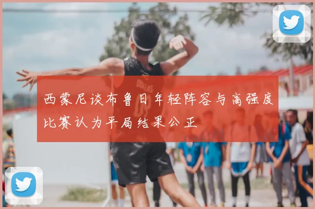 西蒙尼谈布鲁日年轻阵容与高强度比赛认为平局结果公正