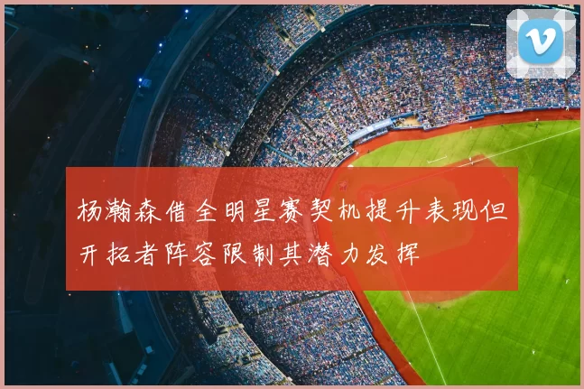 杨瀚森借全明星赛契机提升表现但开拓者阵容限制其潜力发挥