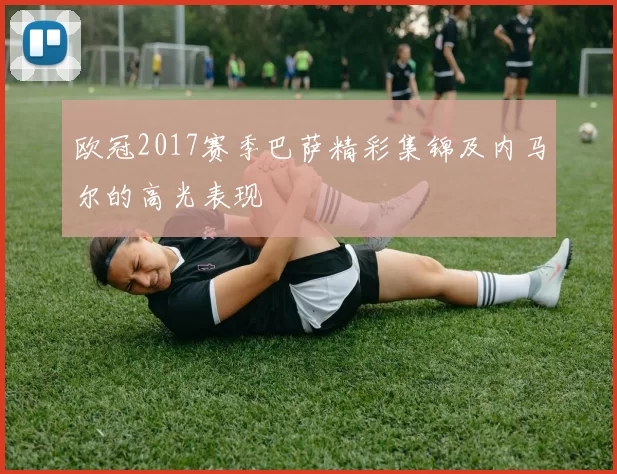 欧冠2017赛季巴萨精彩集锦及内马尔的高光表现