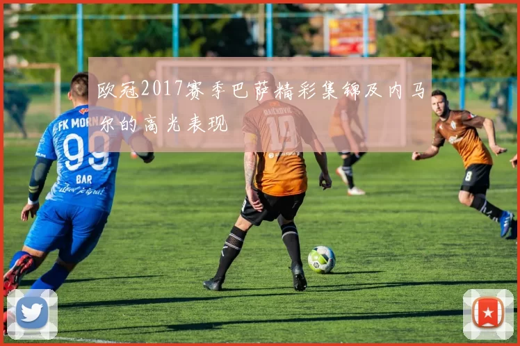 欧冠2017赛季巴萨精彩集锦及内马尔的高光表现