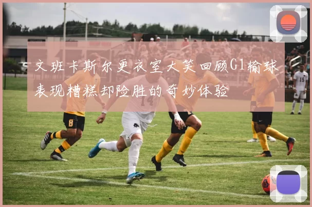 文班卡斯尔更衣室大笑回顾G1输球表现糟糕却险胜的奇妙体验