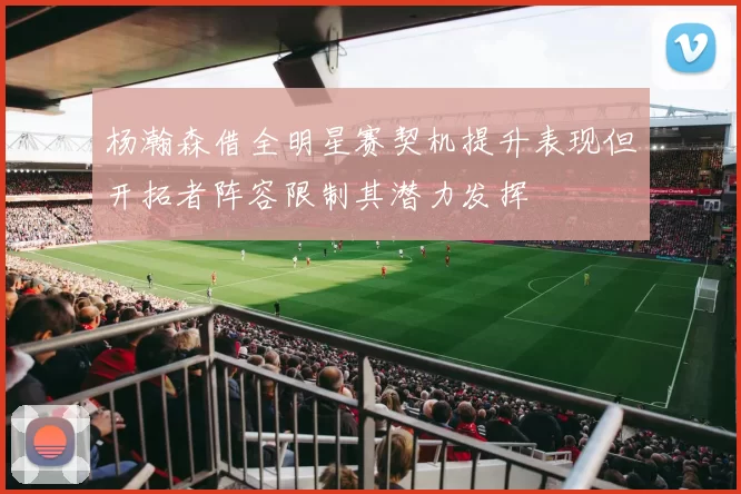 杨瀚森借全明星赛契机提升表现但开拓者阵容限制其潜力发挥
