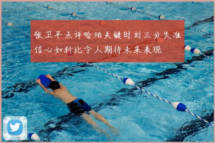 张卫平点评哈珀关键时刻三分失准信心如科比令人期待未来表现